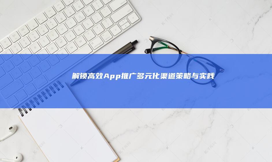 解锁高效App推广：多元化渠道策略与实践